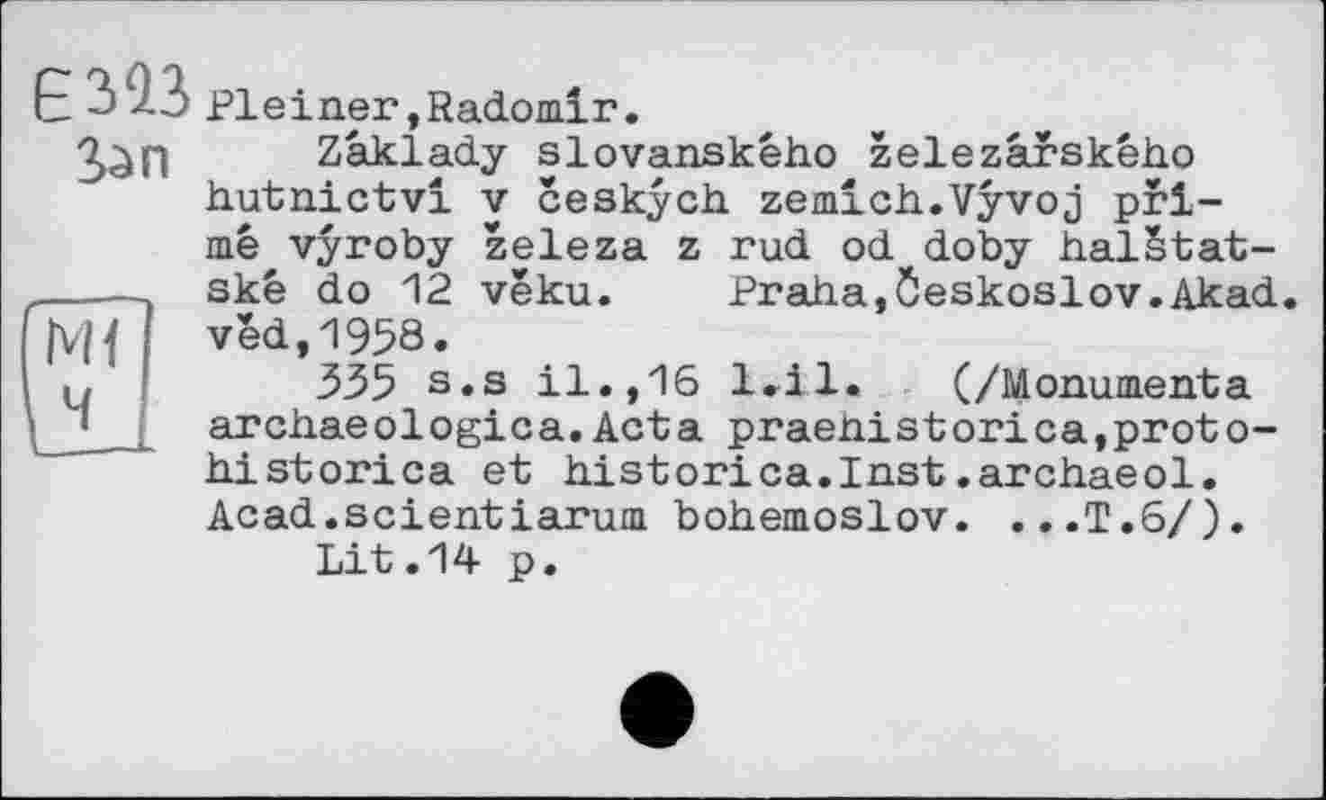 ﻿M{
E 313 Pleiner,Radomir.
Зап Zâklady slovanskêho zelezârského hutnictvi V ceskych. zemich.Vÿvoj primé vyroby zeleza z rud od doby halétat-skê do 12 véku.	—**“	—"* — J
véd,1958.
335 s.s il.,16 archaeologica.Acta historica et historica.Inst.archâêol. Acad.scientiarum bohemoslov. ...T.6/) Lit.14 p.
Praha,Öeskoslov.Akad
l<il.	(/Monumenta
praehi s t orica,pr ot o-